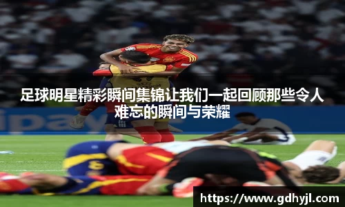 足球明星精彩瞬间集锦让我们一起回顾那些令人难忘的瞬间与荣耀