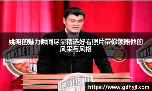 姚明的魅力瞬间尽显精选好看照片带你领略他的风采与风格